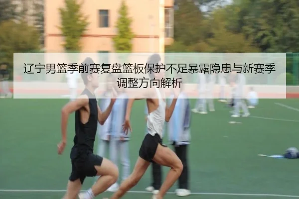 辽宁男篮季前赛复盘篮板保护不足暴露隐患与新赛季调整方向解析